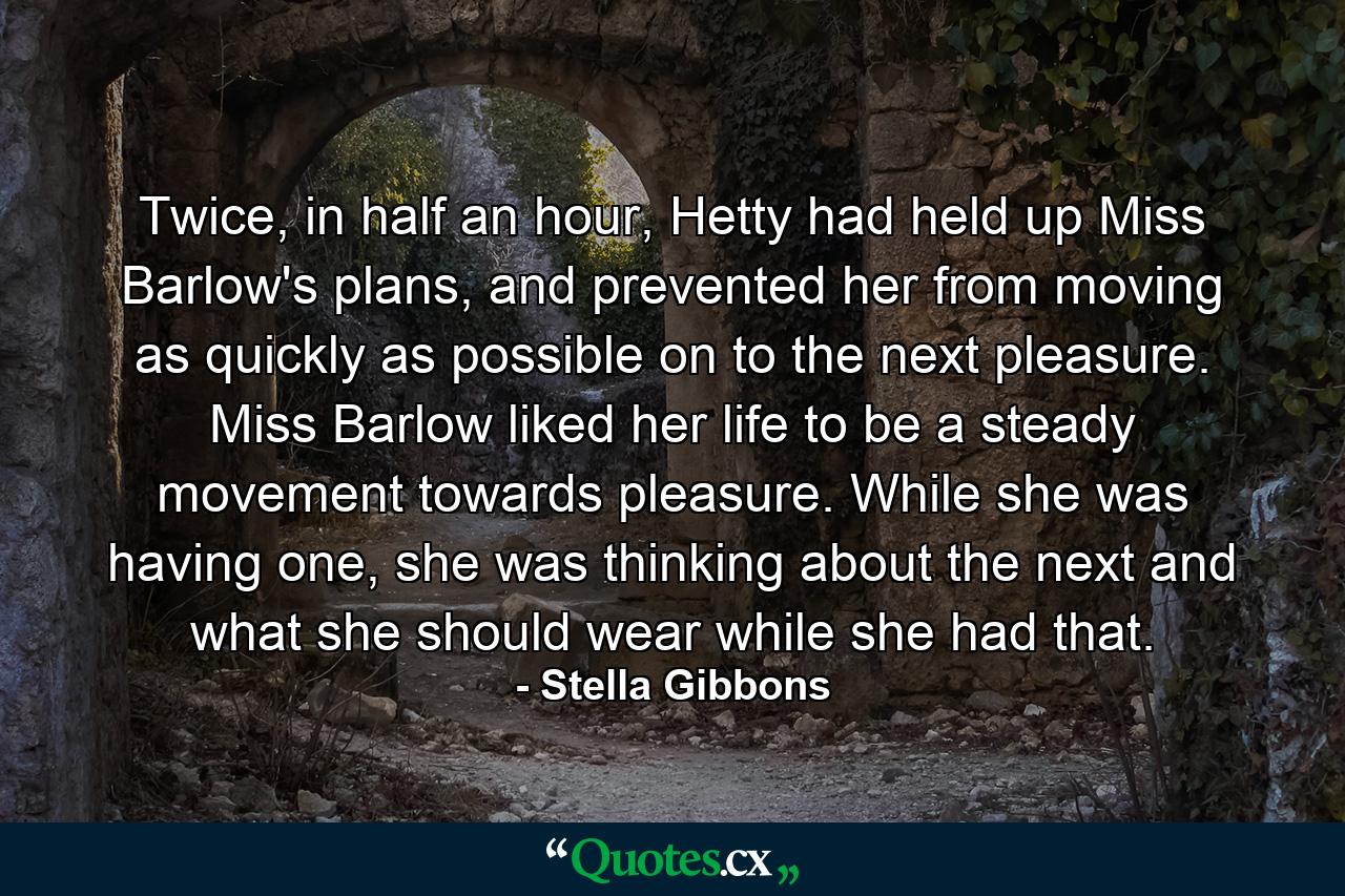 Twice, in half an hour, Hetty had held up Miss Barlow's plans, and prevented her from moving as quickly as possible on to the next pleasure. Miss Barlow liked her life to be a steady movement towards pleasure. While she was having one, she was thinking about the next and what she should wear while she had that. - Quote by Stella Gibbons