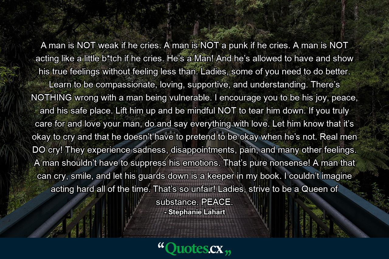 A man is NOT weak if he cries. A man is NOT a punk if he cries. A man is NOT acting like a little b*tch if he cries. He’s a Man! And he’s allowed to have and show his true feelings without feeling less than. Ladies, some of you need to do better. Learn to be compassionate, loving, supportive, and understanding. There’s NOTHING wrong with a man being vulnerable. I encourage you to be his joy, peace, and his safe place. Lift him up and be mindful NOT to tear him down. If you truly care for and love your man, do and say everything with love. Let him know that it’s okay to cry and that he doesn’t have to pretend to be okay when he’s not. Real men DO cry! They experience sadness, disappointments, pain, and many other feelings. A man shouldn’t have to suppress his emotions. That’s pure nonsense! A man that can cry, smile, and let his guards down is a keeper in my book. I couldn’t imagine acting hard all of the time. That’s so unfair! Ladies, strive to be a Queen of substance. PEACE. - Quote by Stephanie Lahart