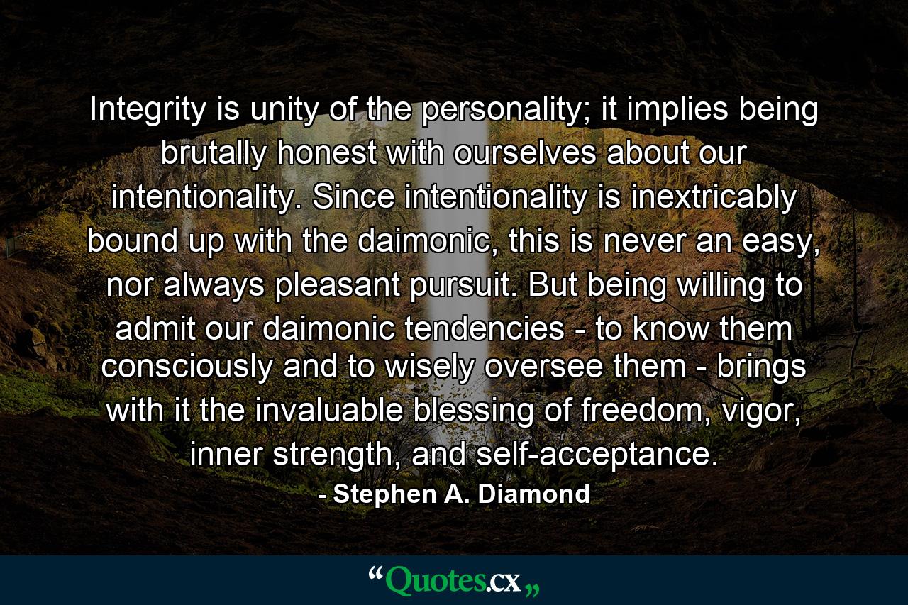 Integrity is unity of the personality; it implies being brutally honest with ourselves about our intentionality. Since intentionality is inextricably bound up with the daimonic, this is never an easy, nor always pleasant pursuit. But being willing to admit our daimonic tendencies - to know them consciously and to wisely oversee them - brings with it the invaluable blessing of freedom, vigor, inner strength, and self-acceptance. - Quote by Stephen A. Diamond