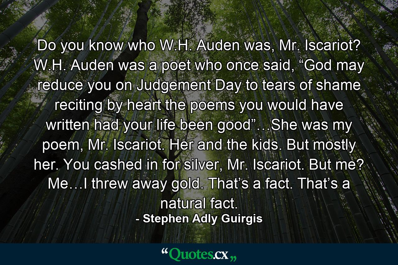 Do you know who W.H. Auden was, Mr. Iscariot? W.H. Auden was a poet who once said, “God may reduce you on Judgement Day to tears of shame reciting by heart the poems you would have written had your life been good”…She was my poem, Mr. Iscariot. Her and the kids. But mostly her. You cashed in for silver, Mr. Iscariot. But me? Me…I threw away gold. That’s a fact. That’s a natural fact. - Quote by Stephen Adly Guirgis