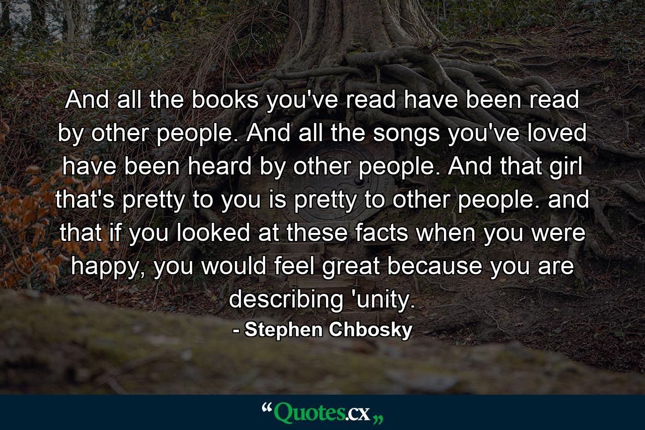 And all the books you've read have been read by other people. And all the songs you've loved have been heard by other people. And that girl that's pretty to you is pretty to other people. and that if you looked at these facts when you were happy, you would feel great because you are describing 'unity. - Quote by Stephen Chbosky