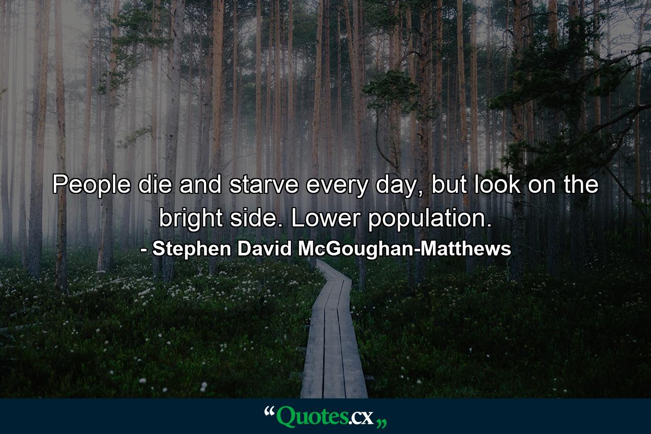 People die and starve every day, but look on the bright side. Lower population. - Quote by Stephen David McGoughan-Matthews