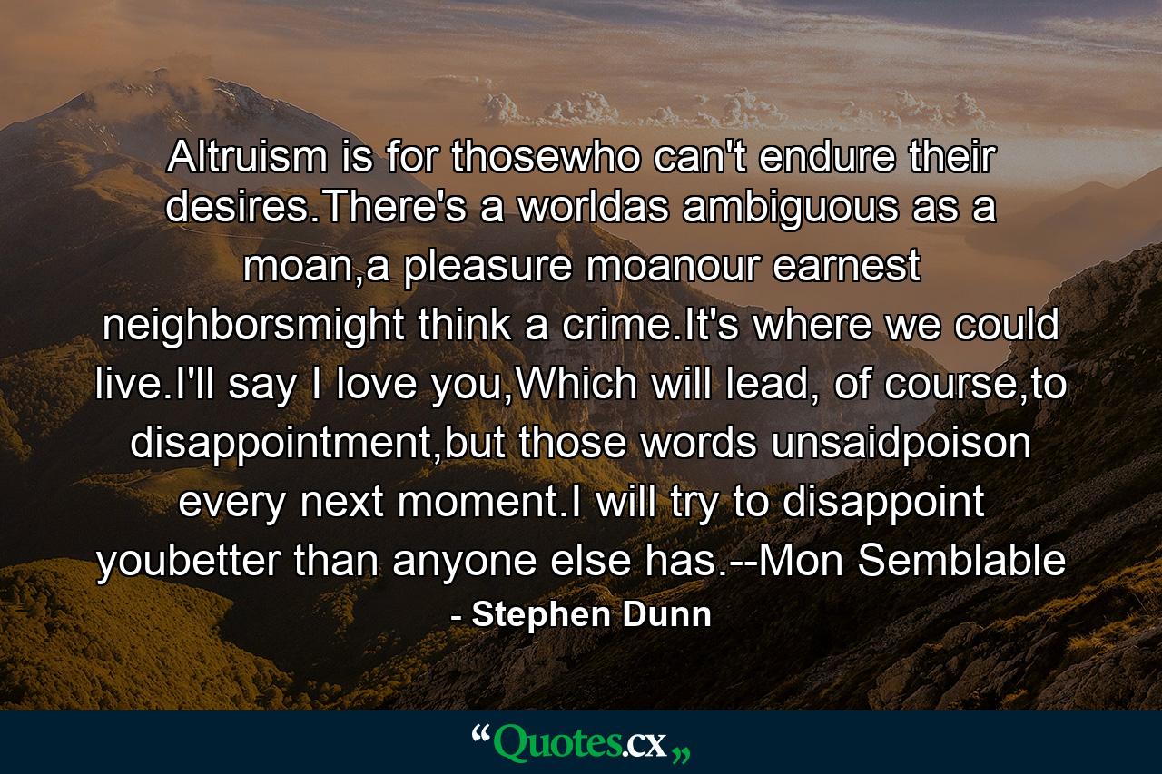 Altruism is for thosewho can't endure their desires.There's a worldas ambiguous as a moan,a pleasure moanour earnest neighborsmight think a crime.It's where we could live.I'll say I love you,Which will lead, of course,to disappointment,but those words unsaidpoison every next moment.I will try to disappoint youbetter than anyone else has.--Mon Semblable - Quote by Stephen Dunn