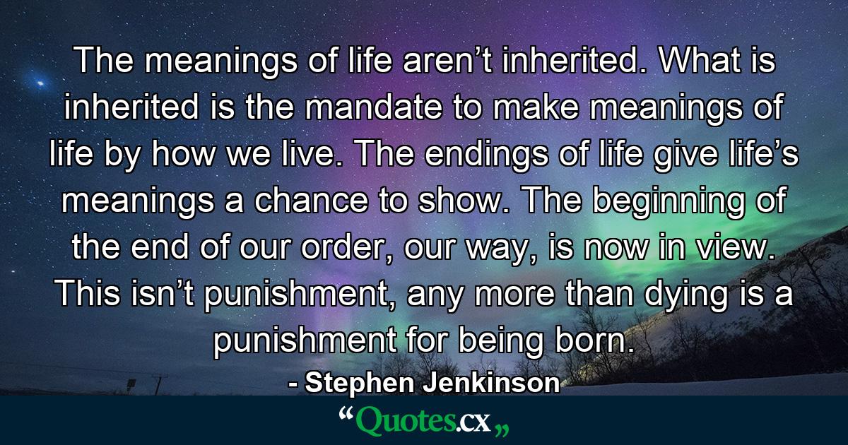 The meanings of life aren’t inherited. What is inherited is the mandate to make meanings of life by how we live. The endings of life give life’s meanings a chance to show. The beginning of the end of our order, our way, is now in view. This isn’t punishment, any more than dying is a punishment for being born. - Quote by Stephen Jenkinson