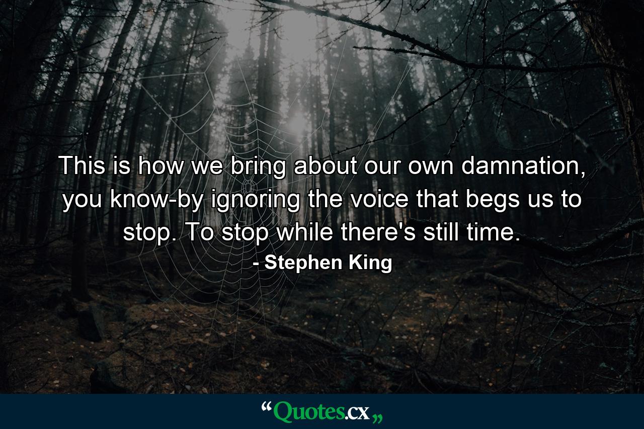 This is how we bring about our own damnation, you know-by ignoring the voice that begs us to stop. To stop while there's still time. - Quote by Stephen King