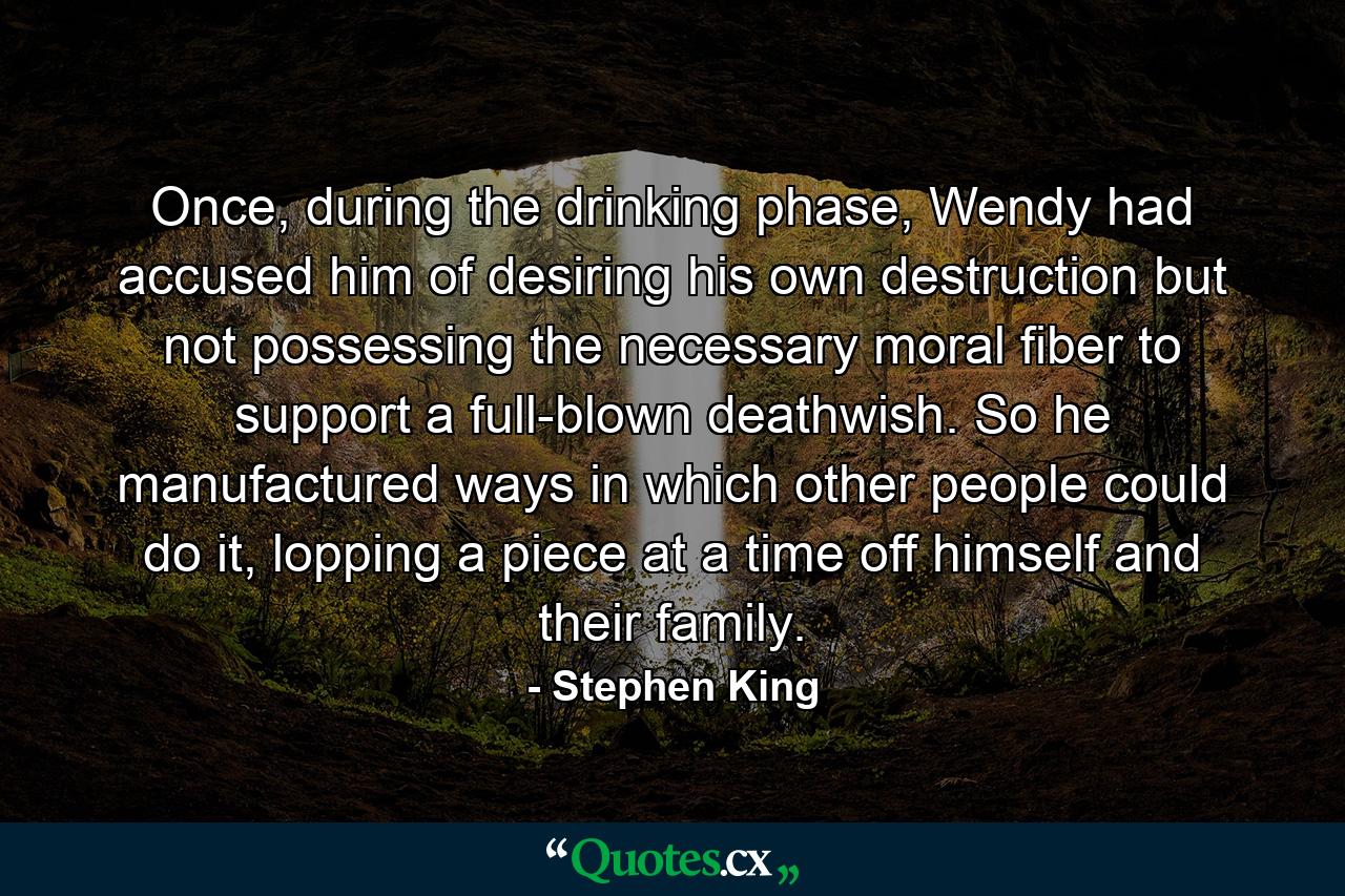 Once, during the drinking phase, Wendy had accused him of desiring his own destruction but not possessing the necessary moral fiber to support a full-blown deathwish. So he manufactured ways in which other people could do it, lopping a piece at a time off himself and their family. - Quote by Stephen King