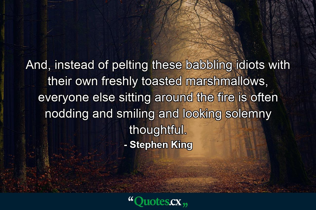 And, instead of pelting these babbling idiots with their own freshly toasted marshmallows, everyone else sitting around the fire is often nodding and smiling and looking solemny thoughtful. - Quote by Stephen King