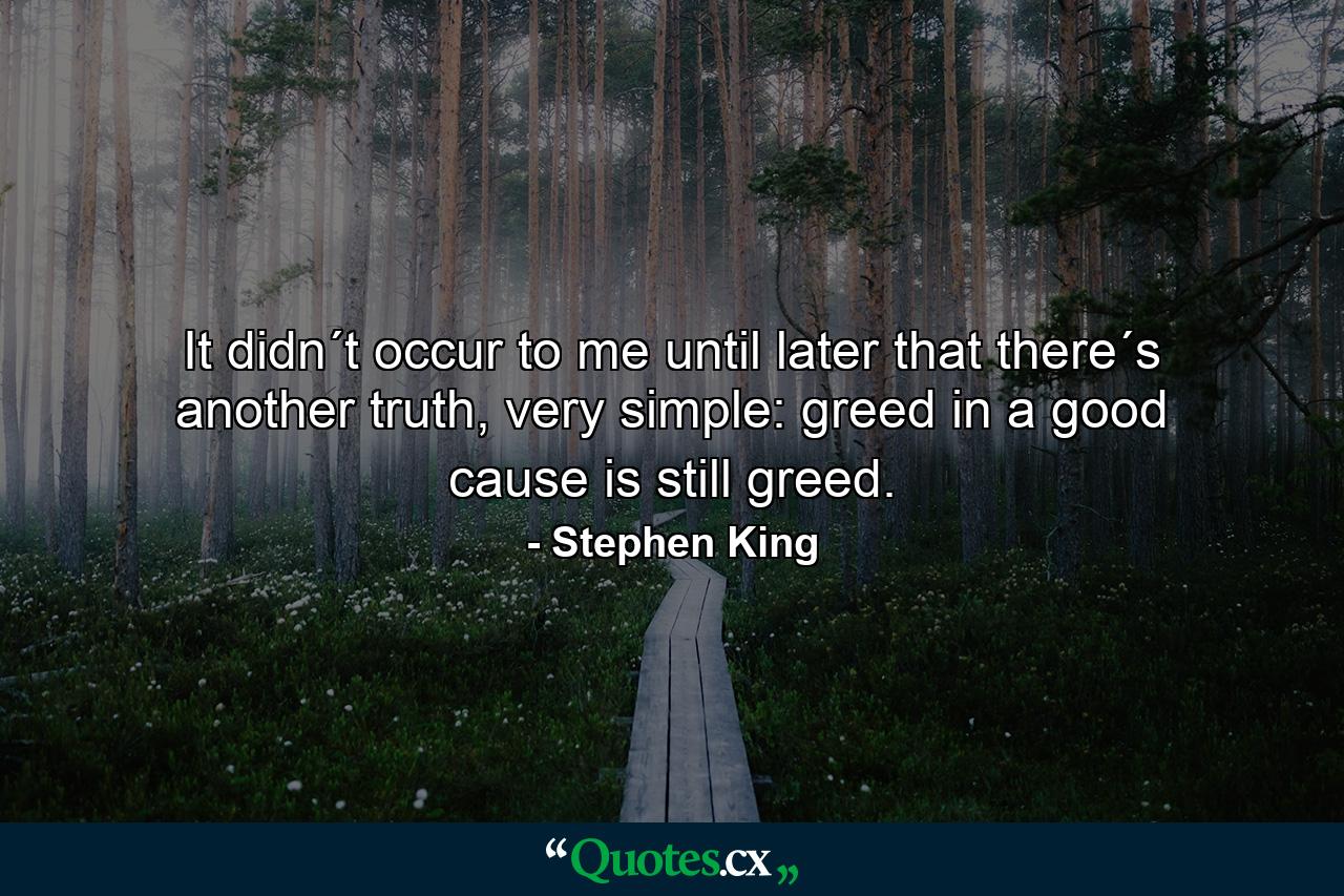 It didn´t occur to me until later that there´s another truth, very simple: greed in a good cause is still greed. - Quote by Stephen King