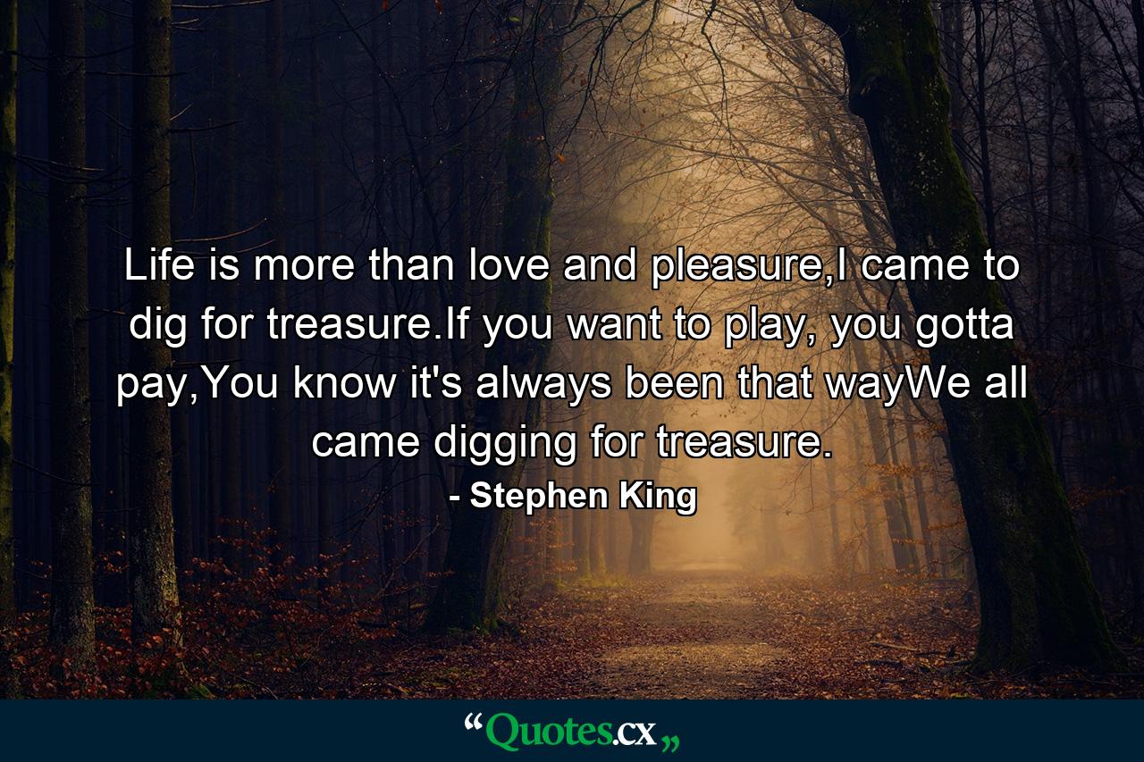 Life is more than love and pleasure,I came to dig for treasure.If you want to play, you gotta pay,You know it's always been that wayWe all came digging for treasure. - Quote by Stephen King