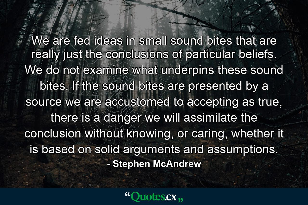 We are fed ideas in small sound bites that are really just the conclusions of particular beliefs. We do not examine what underpins these sound bites. If the sound bites are presented by a source we are accustomed to accepting as true, there is a danger we will assimilate the conclusion without knowing, or caring, whether it is based on solid arguments and assumptions. - Quote by Stephen McAndrew