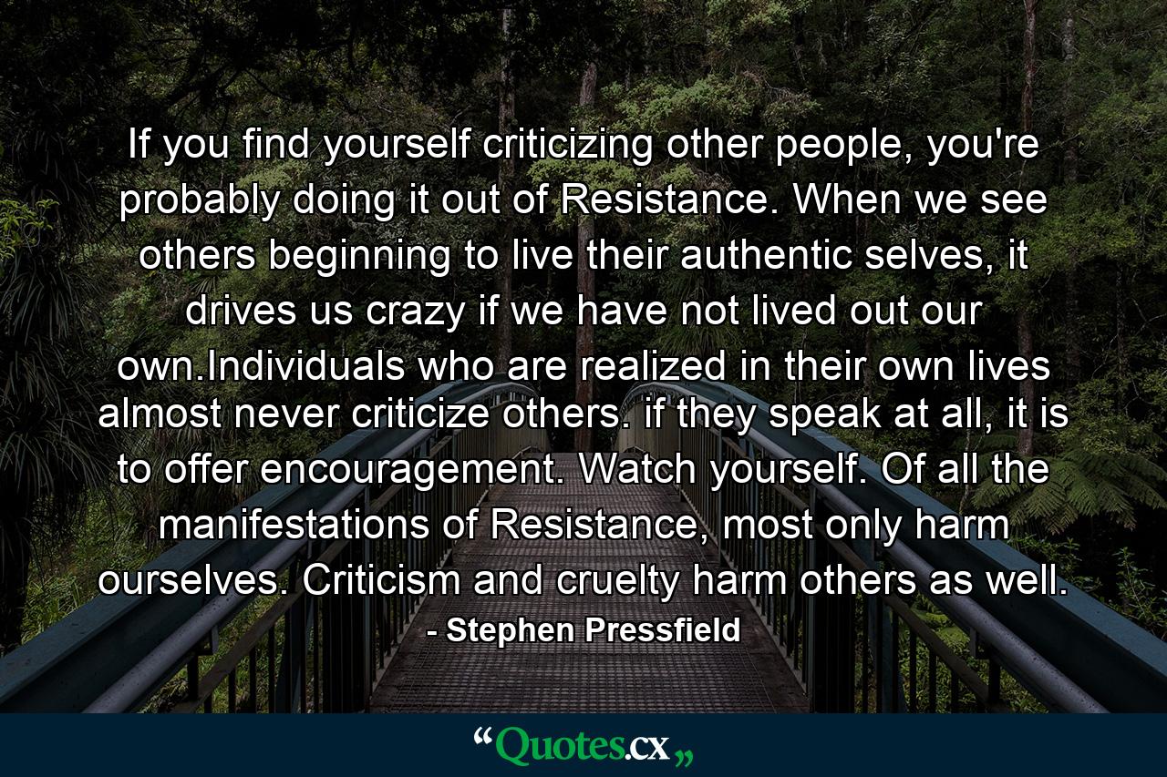 If you find yourself criticizing other people, you're probably doing it out of Resistance. When we see others beginning to live their authentic selves, it drives us crazy if we have not lived out our own.Individuals who are realized in their own lives almost never criticize others. if they speak at all, it is to offer encouragement. Watch yourself. Of all the manifestations of Resistance, most only harm ourselves. Criticism and cruelty harm others as well. - Quote by Stephen Pressfield