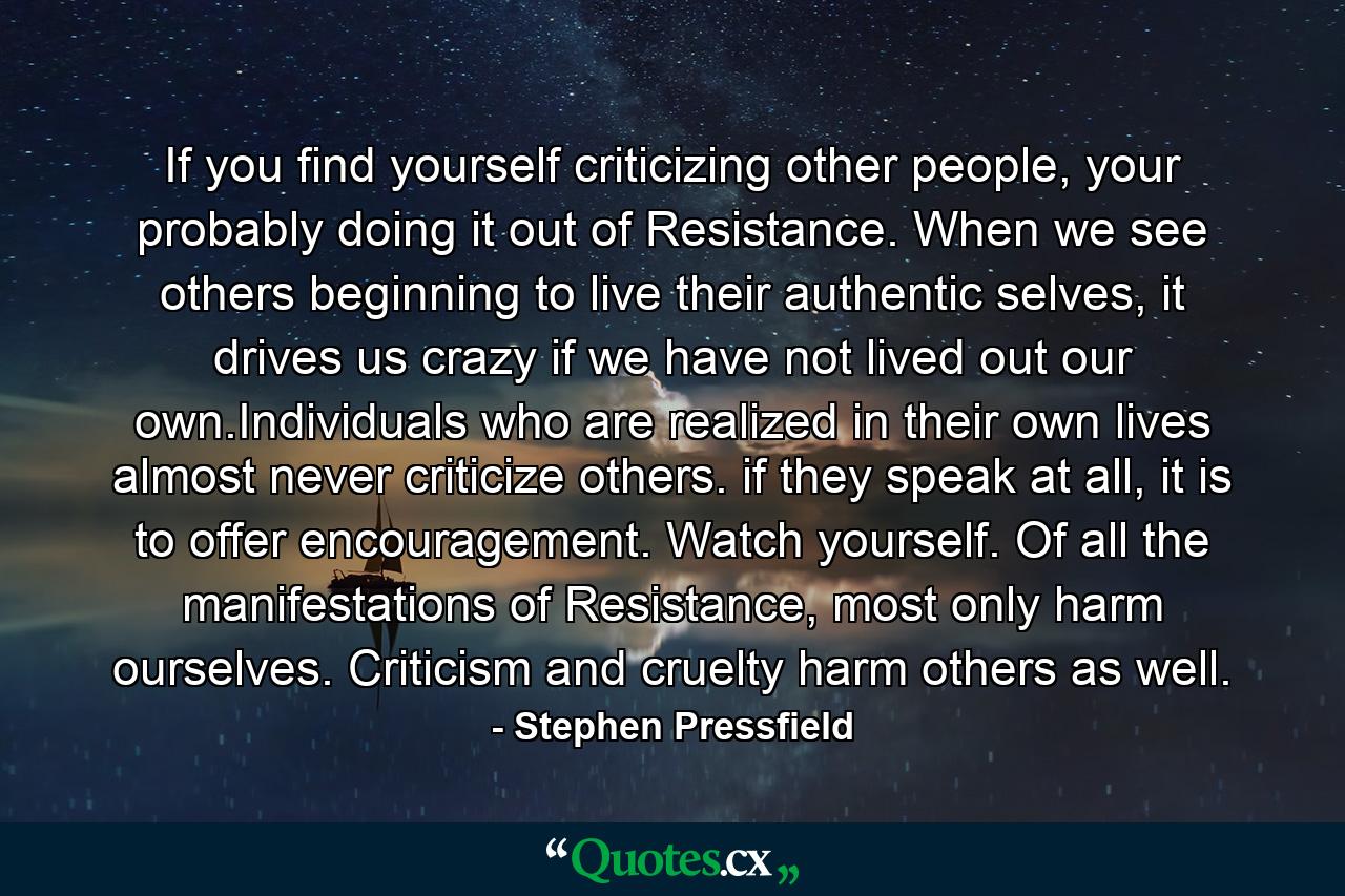 If you find yourself criticizing other people, your probably doing it out of Resistance. When we see others beginning to live their authentic selves, it drives us crazy if we have not lived out our own.Individuals who are realized in their own lives almost never criticize others. if they speak at all, it is to offer encouragement. Watch yourself. Of all the manifestations of Resistance, most only harm ourselves. Criticism and cruelty harm others as well. - Quote by Stephen Pressfield