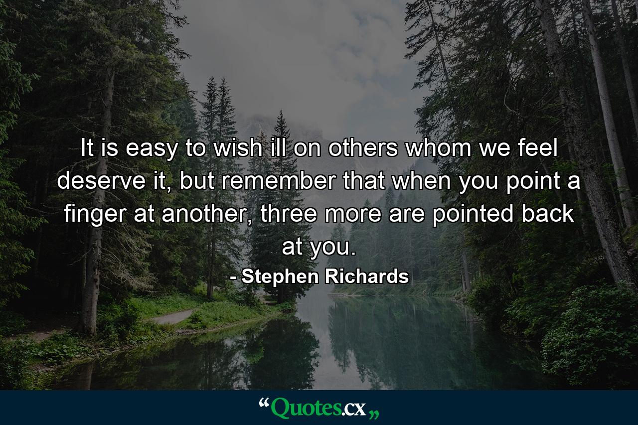 It is easy to wish ill on others whom we feel deserve it, but remember that when you point a finger at another, three more are pointed back at you. - Quote by Stephen Richards