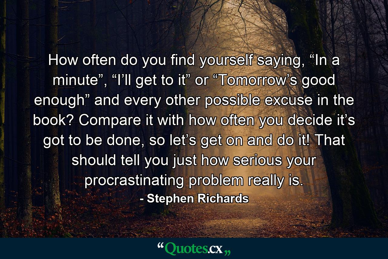 How often do you find yourself saying, “In a minute”, “I’ll get to it” or “Tomorrow’s good enough” and every other possible excuse in the book? Compare it with how often you decide it’s got to be done, so let’s get on and do it! That should tell you just how serious your procrastinating problem really is. - Quote by Stephen Richards