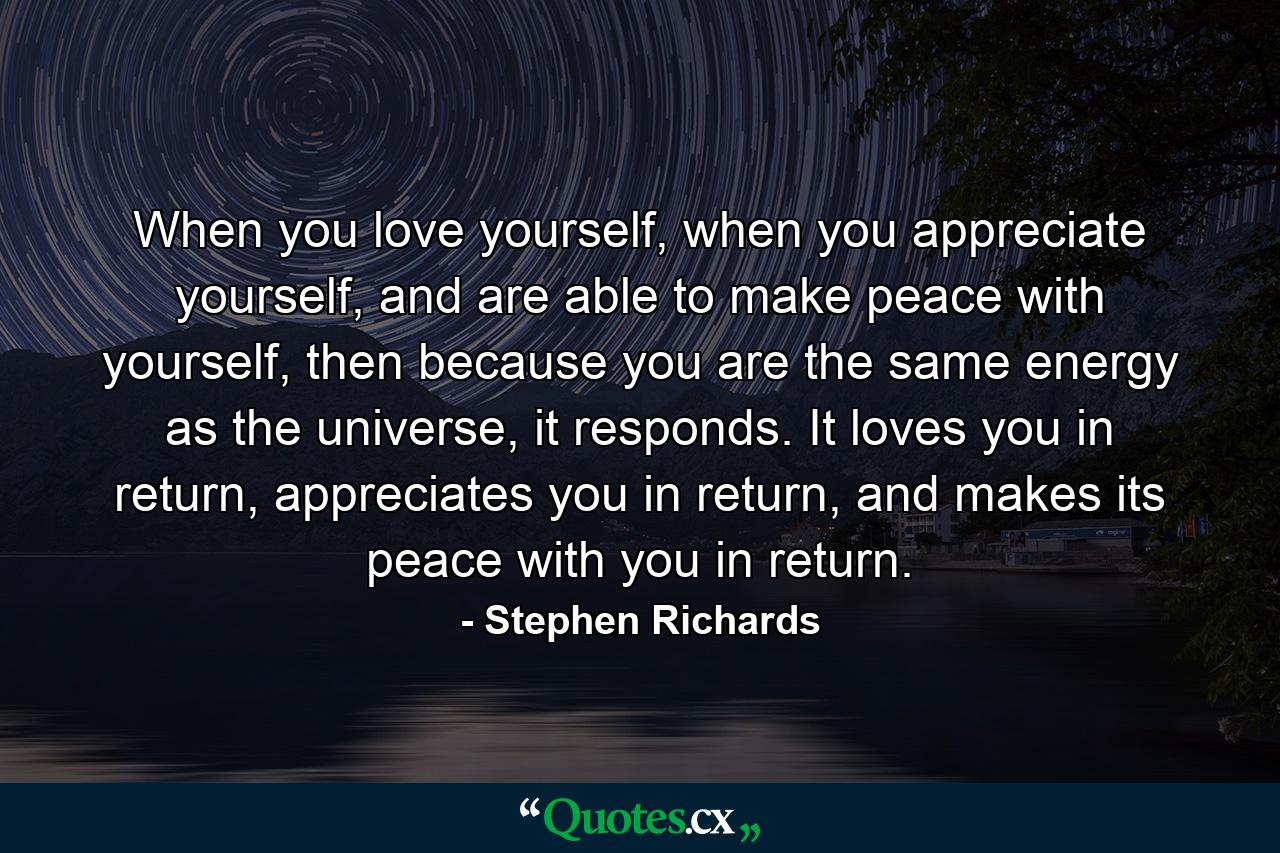 When you love yourself, when you appreciate yourself, and are able to make peace with yourself, then because you are the same energy as the universe, it responds. It loves you in return, appreciates you in return, and makes its peace with you in return. - Quote by Stephen Richards