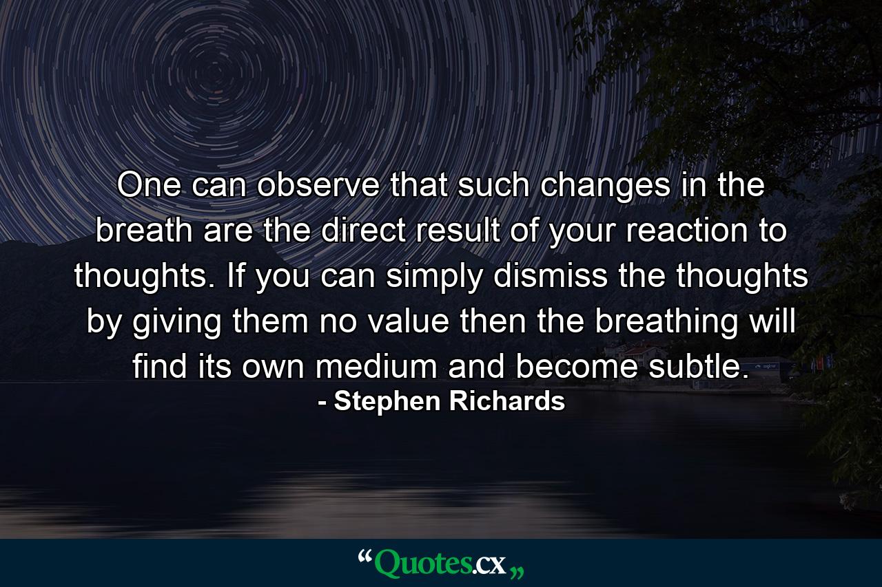 One can observe that such changes in the breath are the direct result of your reaction to thoughts. If you can simply dismiss the thoughts by giving them no value then the breathing will find its own medium and become subtle. - Quote by Stephen Richards