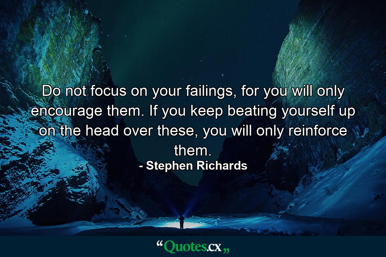 Do not focus on your failings, for you will only encourage them. If you keep beating yourself up on the head over these, you will only reinforce them. - Quote by Stephen Richards