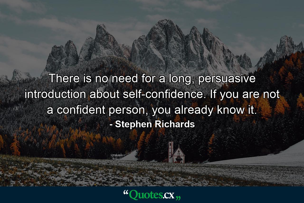 There is no need for a long, persuasive introduction about self-confidence. If you are not a confident person, you already know it. - Quote by Stephen Richards