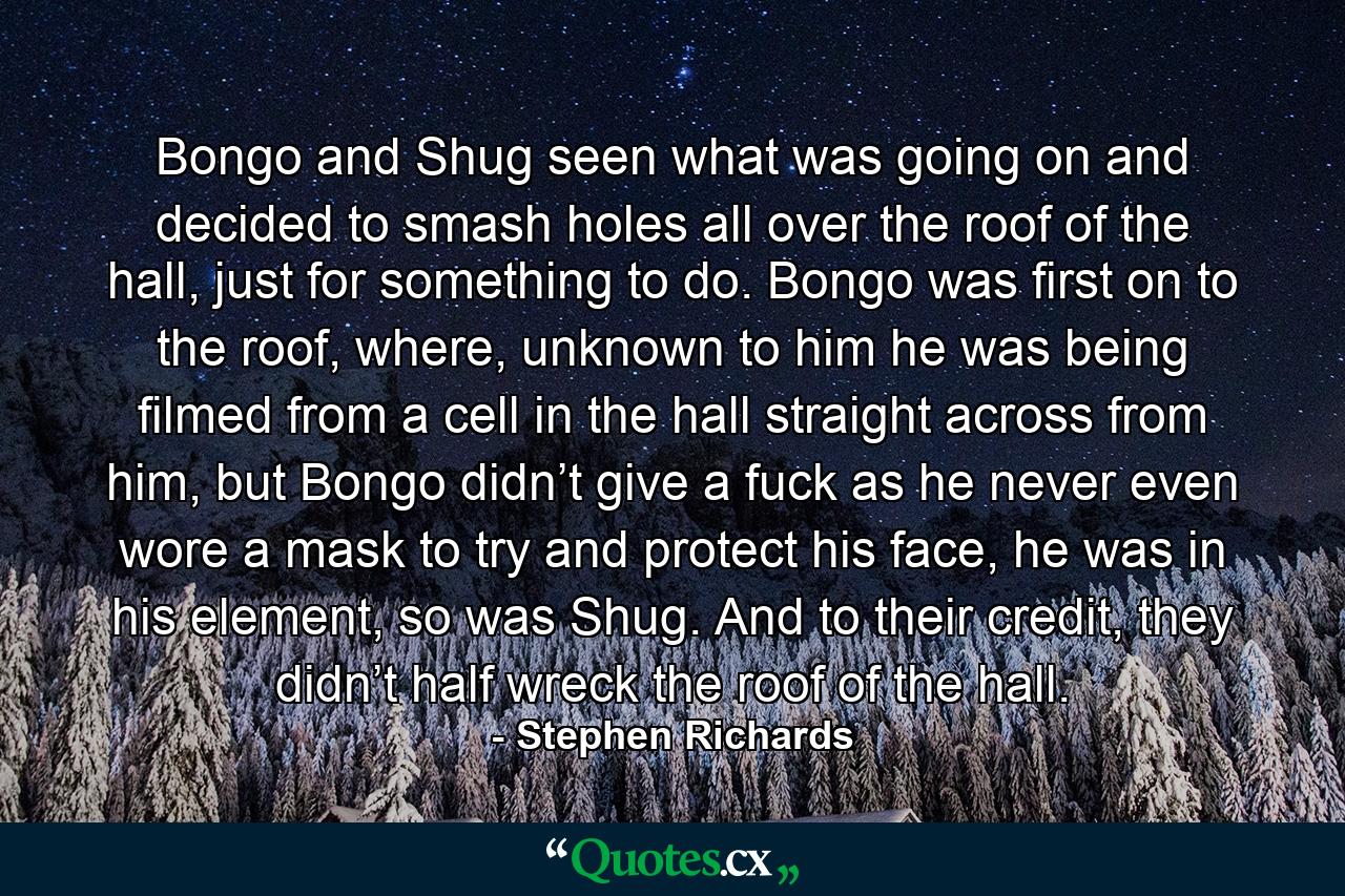 Bongo and Shug seen what was going on and decided to smash holes all over the roof of the hall, just for something to do. Bongo was first on to the roof, where, unknown to him he was being filmed from a cell in the hall straight across from him, but Bongo didn’t give a fuck as he never even wore a mask to try and protect his face, he was in his element, so was Shug. And to their credit, they didn’t half wreck the roof of the hall. - Quote by Stephen Richards