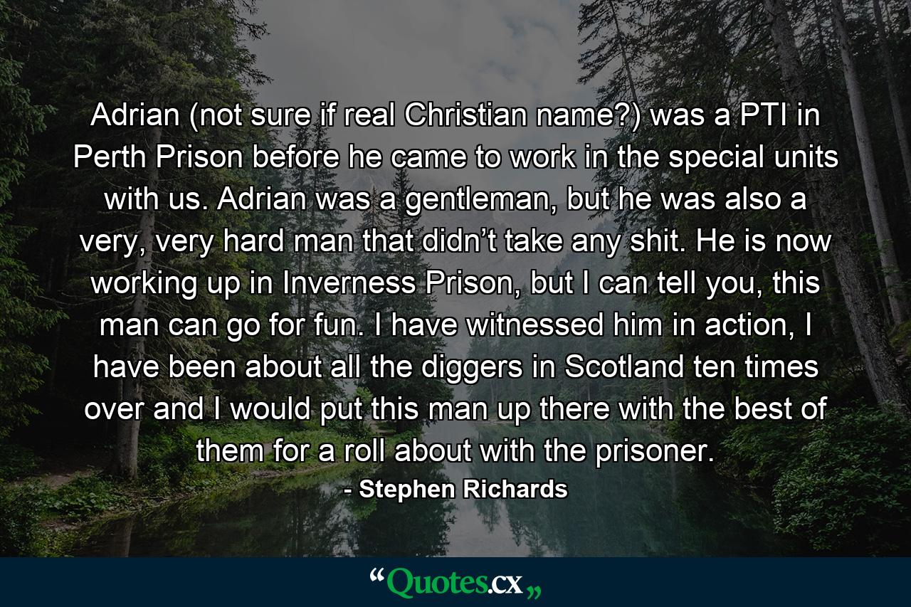 Adrian (not sure if real Christian name?) was a PTI in Perth Prison before he came to work in the special units with us. Adrian was a gentleman, but he was also a very, very hard man that didn’t take any shit. He is now working up in Inverness Prison, but I can tell you, this man can go for fun. I have witnessed him in action, I have been about all the diggers in Scotland ten times over and I would put this man up there with the best of them for a roll about with the prisoner. - Quote by Stephen Richards