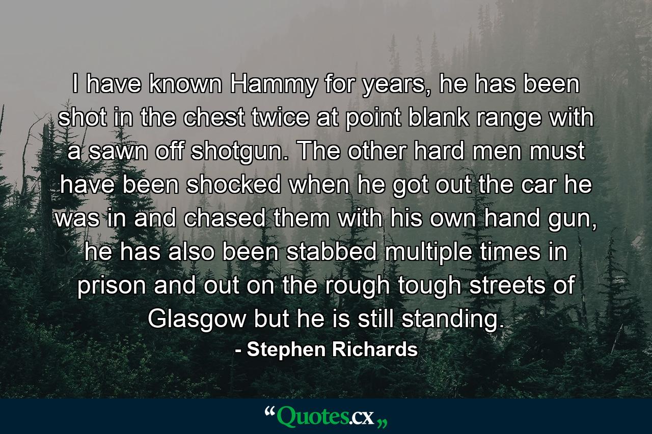 I have known Hammy for years, he has been shot in the chest twice at point blank range with a sawn off shotgun. The other hard men must have been shocked when he got out the car he was in and chased them with his own hand gun, he has also been stabbed multiple times in prison and out on the rough tough streets of Glasgow but he is still standing. - Quote by Stephen Richards