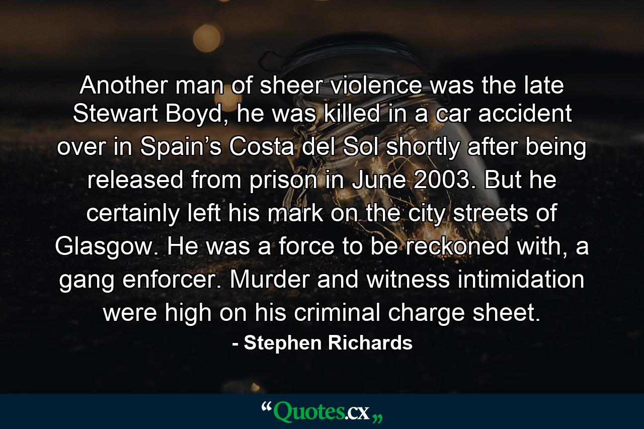 Another man of sheer violence was the late Stewart Boyd, he was killed in a car accident over in Spain’s Costa del Sol shortly after being released from prison in June 2003. But he certainly left his mark on the city streets of Glasgow. He was a force to be reckoned with, a gang enforcer. Murder and witness intimidation were high on his criminal charge sheet. - Quote by Stephen Richards