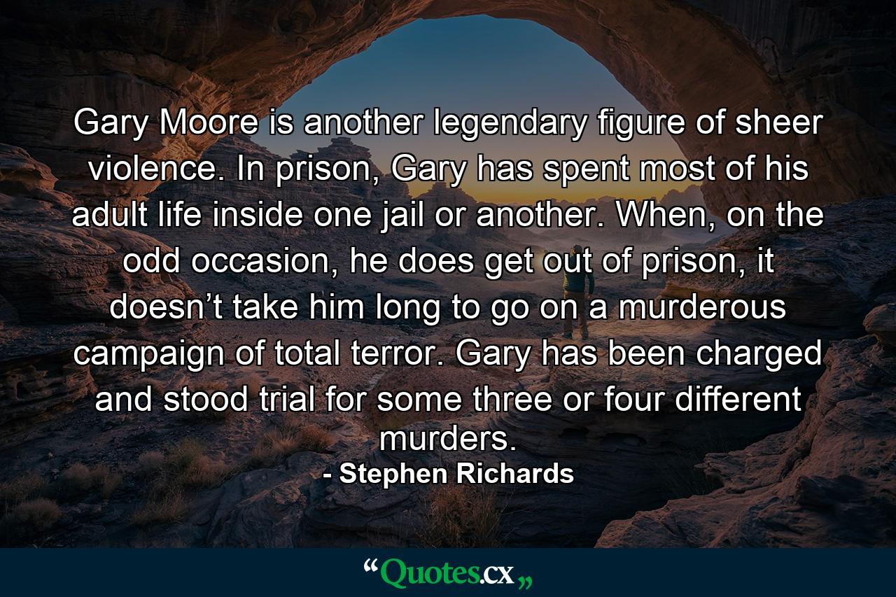 Gary Moore is another legendary figure of sheer violence. In prison, Gary has spent most of his adult life inside one jail or another. When, on the odd occasion, he does get out of prison, it doesn’t take him long to go on a murderous campaign of total terror. Gary has been charged and stood trial for some three or four different murders. - Quote by Stephen Richards