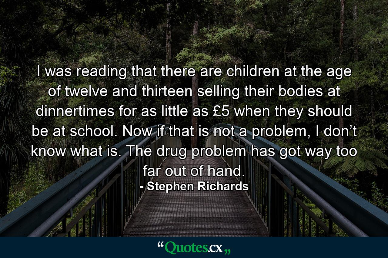 I was reading that there are children at the age of twelve and thirteen selling their bodies at dinnertimes for as little as £5 when they should be at school. Now if that is not a problem, I don’t know what is. The drug problem has got way too far out of hand. - Quote by Stephen Richards