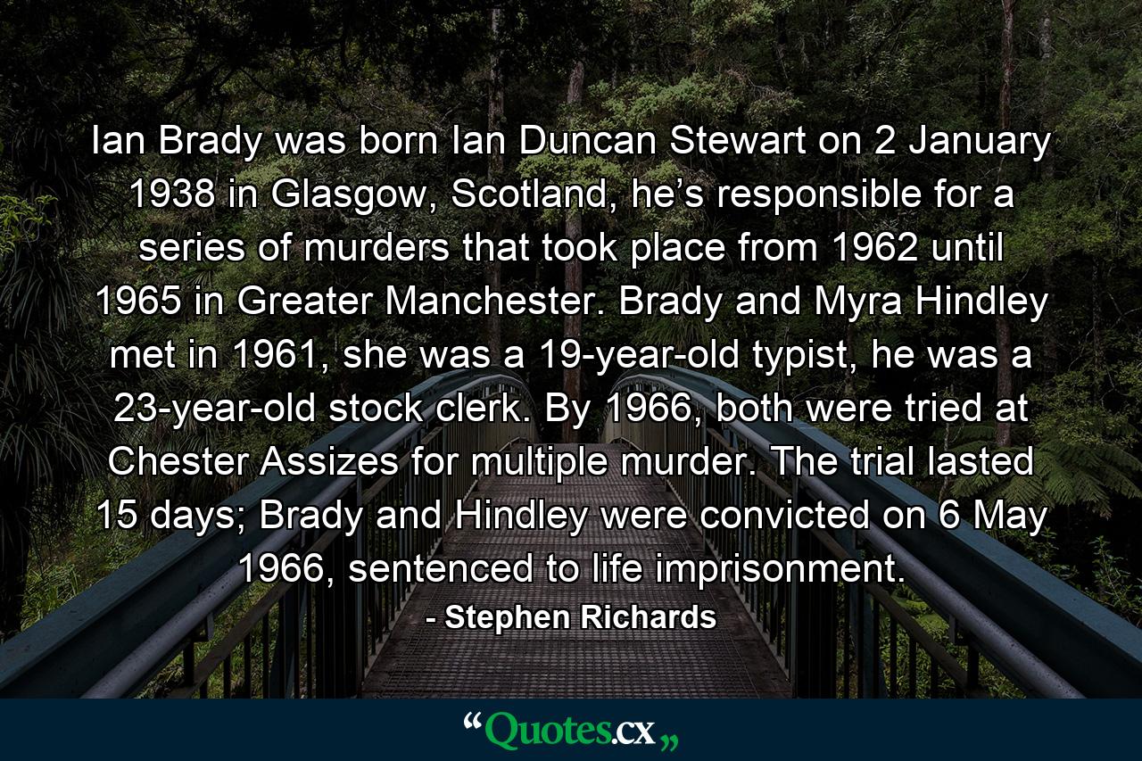 Ian Brady was born Ian Duncan Stewart on 2 January 1938 in Glasgow, Scotland, he’s responsible for a series of murders that took place from 1962 until 1965 in Greater Manchester. Brady and Myra Hindley met in 1961, she was a 19-year-old typist, he was a 23-year-old stock clerk. By 1966, both were tried at Chester Assizes for multiple murder. The trial lasted 15 days; Brady and Hindley were convicted on 6 May 1966, sentenced to life imprisonment. - Quote by Stephen Richards