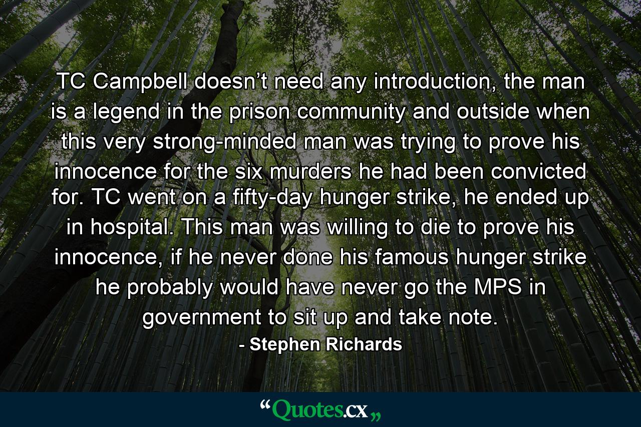 TC Campbell doesn’t need any introduction, the man is a legend in the prison community and outside when this very strong-minded man was trying to prove his innocence for the six murders he had been convicted for. TC went on a fifty-day hunger strike, he ended up in hospital. This man was willing to die to prove his innocence, if he never done his famous hunger strike he probably would have never go the MPS in government to sit up and take note. - Quote by Stephen Richards