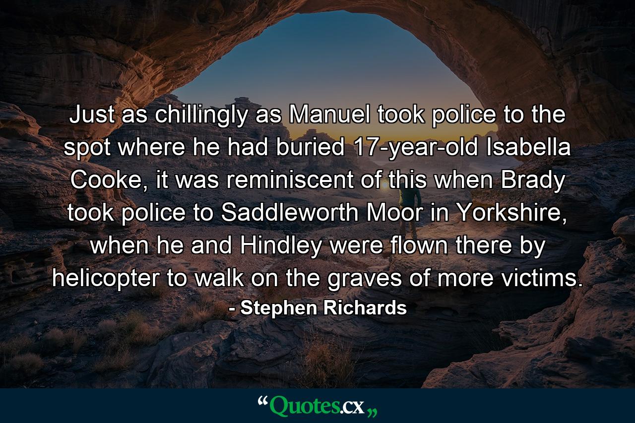 Just as chillingly as Manuel took police to the spot where he had buried 17-year-old Isabella Cooke, it was reminiscent of this when Brady took police to Saddleworth Moor in Yorkshire, when he and Hindley were flown there by helicopter to walk on the graves of more victims. - Quote by Stephen Richards