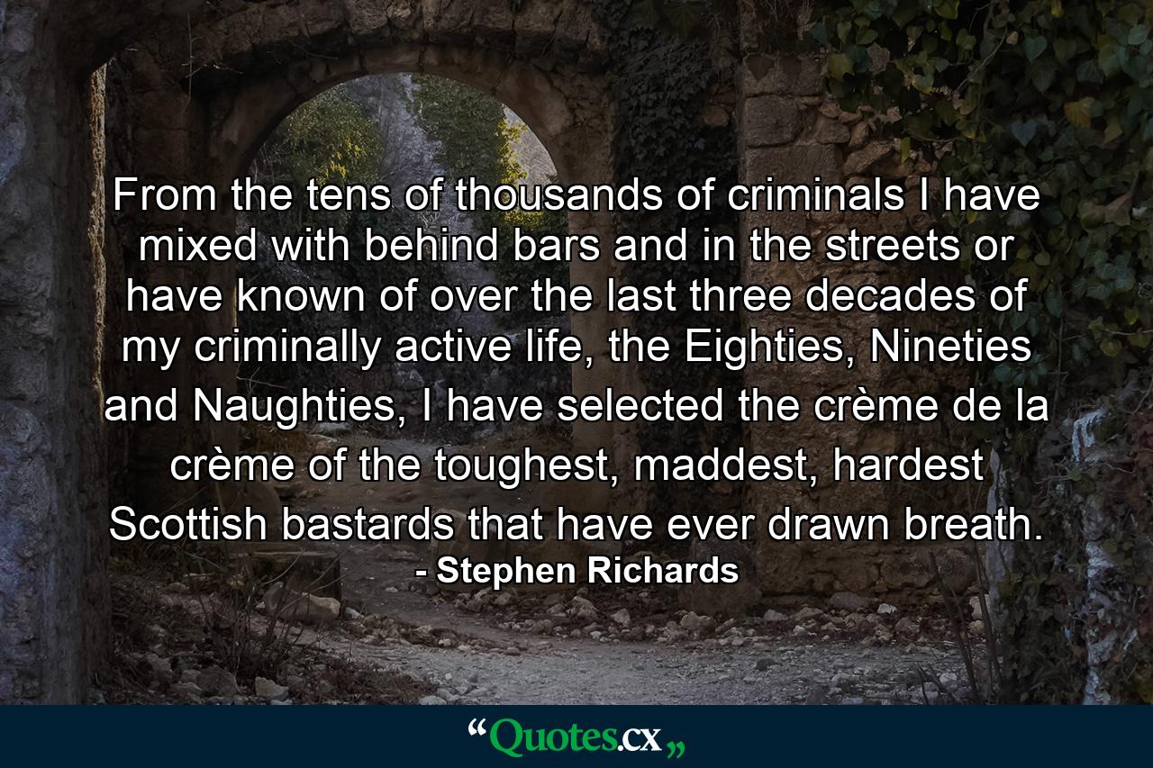 From the tens of thousands of criminals I have mixed with behind bars and in the streets or have known of over the last three decades of my criminally active life, the Eighties, Nineties and Naughties, I have selected the crème de la crème of the toughest, maddest, hardest Scottish bastards that have ever drawn breath. - Quote by Stephen Richards