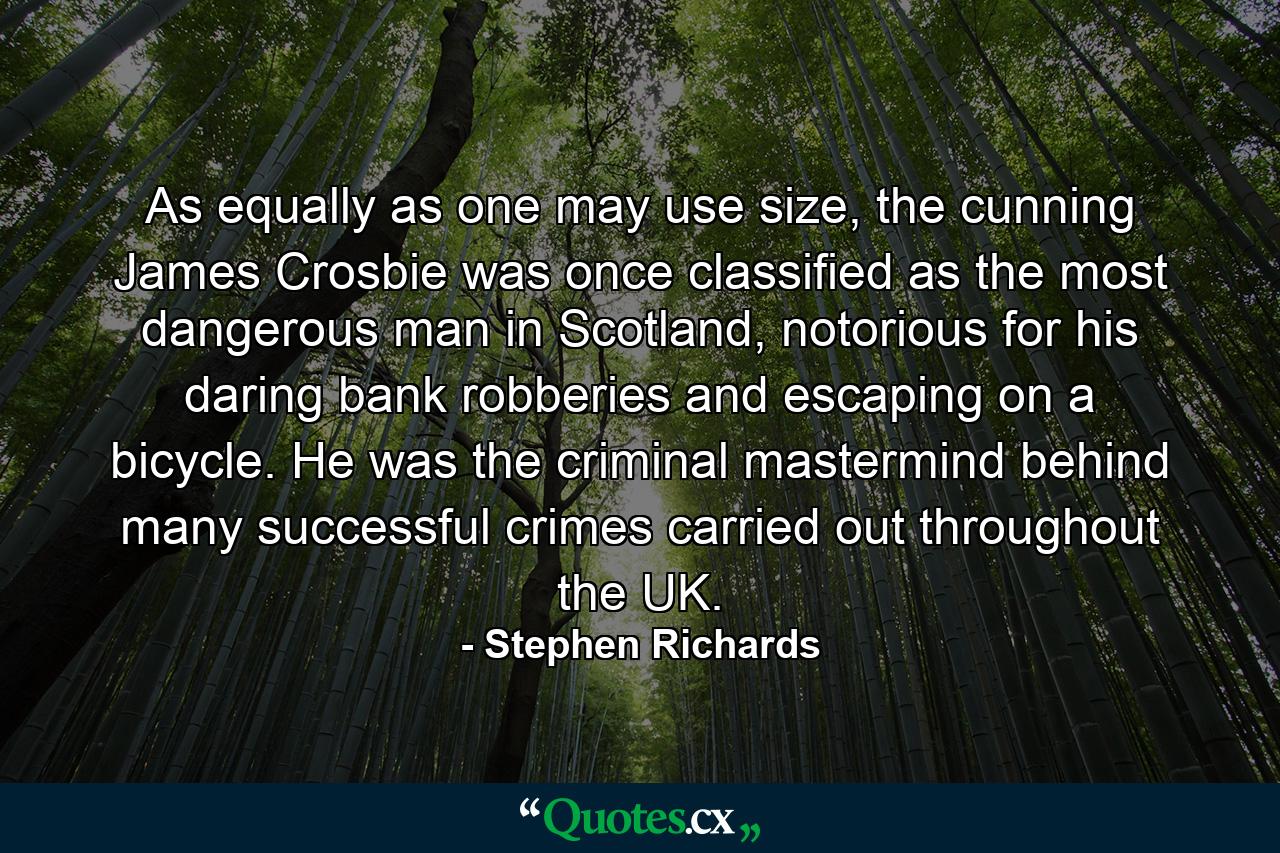 As equally as one may use size, the cunning James Crosbie was once classified as the most dangerous man in Scotland, notorious for his daring bank robberies and escaping on a bicycle. He was the criminal mastermind behind many successful crimes carried out throughout the UK. - Quote by Stephen Richards