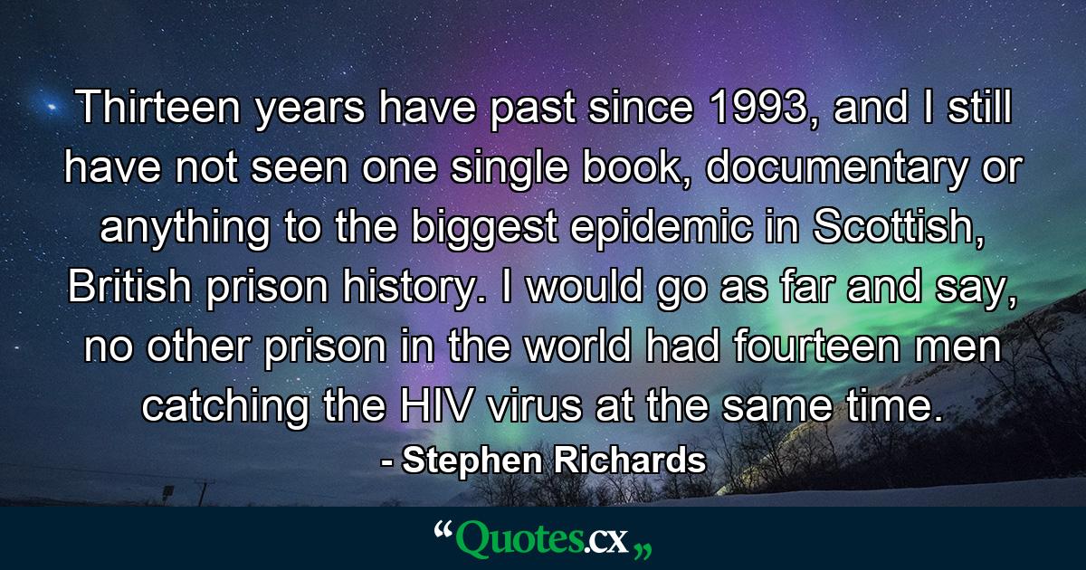 Thirteen years have past since 1993, and I still have not seen one single book, documentary or anything to the biggest epidemic in Scottish, British prison history. I would go as far and say, no other prison in the world had fourteen men catching the HIV virus at the same time. - Quote by Stephen Richards