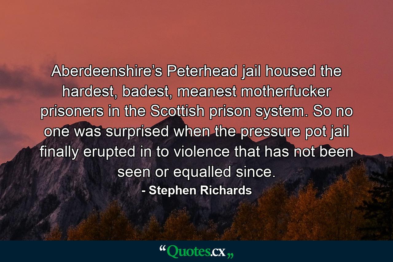 Aberdeenshire’s Peterhead jail housed the hardest, badest, meanest motherfucker prisoners in the Scottish prison system. So no one was surprised when the pressure pot jail finally erupted in to violence that has not been seen or equalled since. - Quote by Stephen Richards