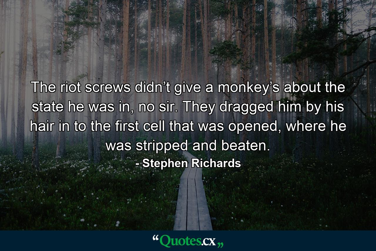 The riot screws didn’t give a monkey’s about the state he was in, no sir. They dragged him by his hair in to the first cell that was opened, where he was stripped and beaten. - Quote by Stephen Richards