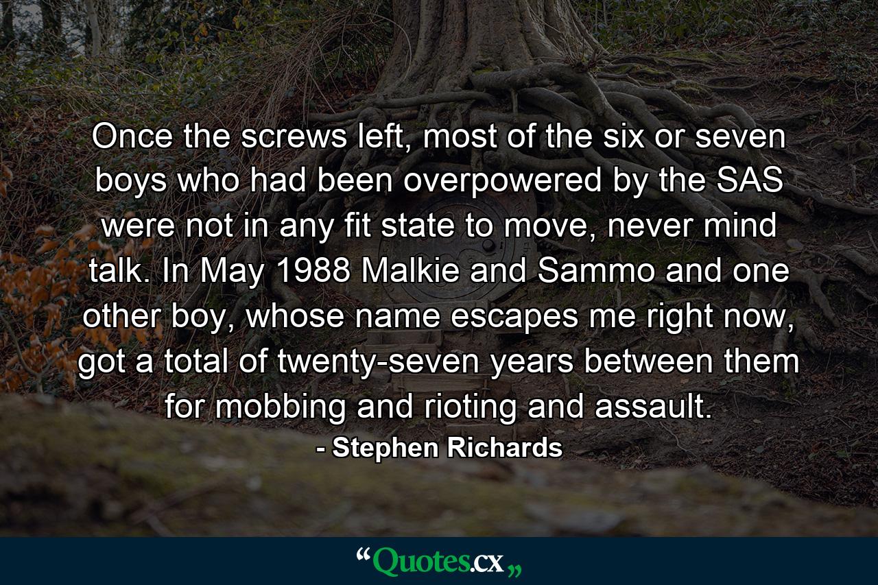 Once the screws left, most of the six or seven boys who had been overpowered by the SAS were not in any fit state to move, never mind talk. In May 1988 Malkie and Sammo and one other boy, whose name escapes me right now, got a total of twenty-seven years between them for mobbing and rioting and assault. - Quote by Stephen Richards