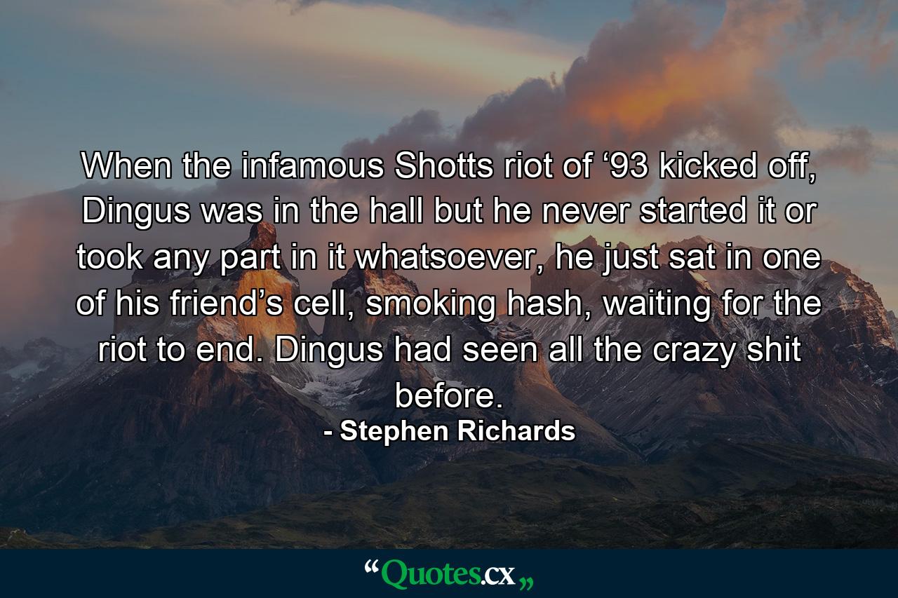 When the infamous Shotts riot of ‘93 kicked off, Dingus was in the hall but he never started it or took any part in it whatsoever, he just sat in one of his friend’s cell, smoking hash, waiting for the riot to end. Dingus had seen all the crazy shit before. - Quote by Stephen Richards