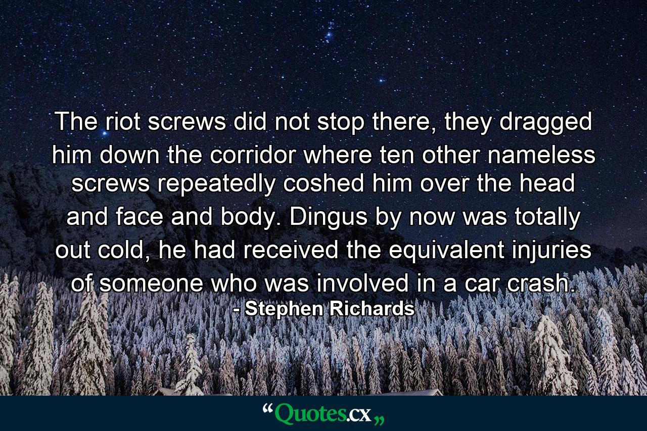 The riot screws did not stop there, they dragged him down the corridor where ten other nameless screws repeatedly coshed him over the head and face and body. Dingus by now was totally out cold, he had received the equivalent injuries of someone who was involved in a car crash. - Quote by Stephen Richards