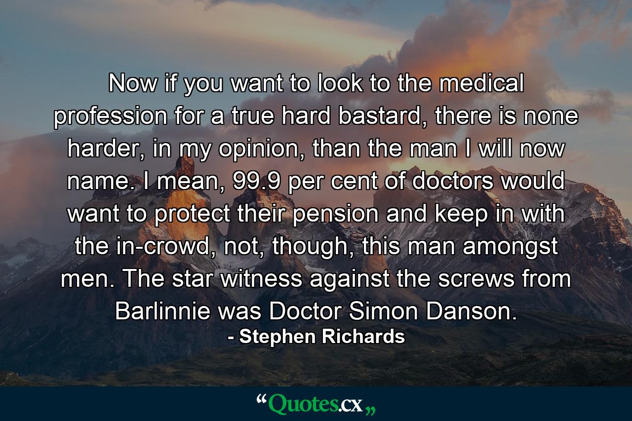 Now if you want to look to the medical profession for a true hard bastard, there is none harder, in my opinion, than the man I will now name. I mean, 99.9 per cent of doctors would want to protect their pension and keep in with the in-crowd, not, though, this man amongst men. The star witness against the screws from Barlinnie was Doctor Simon Danson. - Quote by Stephen Richards