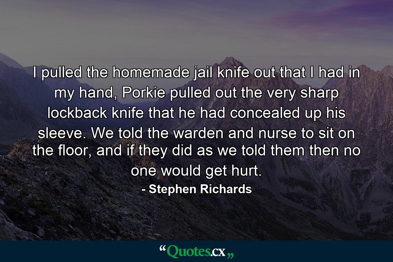 I pulled the homemade jail knife out that I had in my hand, Porkie pulled out the very sharp lockback knife that he had concealed up his sleeve. We told the warden and nurse to sit on the floor, and if they did as we told them then no one would get hurt. - Quote by Stephen Richards