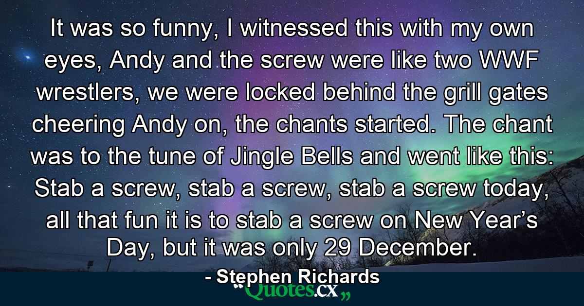 It was so funny, I witnessed this with my own eyes, Andy and the screw were like two WWF wrestlers, we were locked behind the grill gates cheering Andy on, the chants started. The chant was to the tune of Jingle Bells and went like this: Stab a screw, stab a screw, stab a screw today, all that fun it is to stab a screw on New Year’s Day, but it was only 29 December. - Quote by Stephen Richards