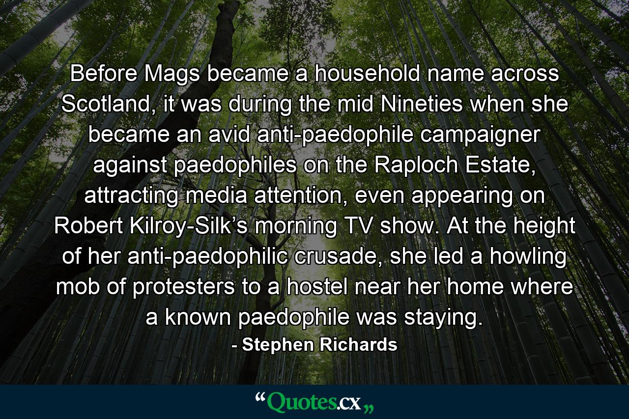 Before Mags became a household name across Scotland, it was during the mid Nineties when she became an avid anti-paedophile campaigner against paedophiles on the Raploch Estate, attracting media attention, even appearing on Robert Kilroy-Silk’s morning TV show. At the height of her anti-paedophilic crusade, she led a howling mob of protesters to a hostel near her home where a known paedophile was staying. - Quote by Stephen Richards