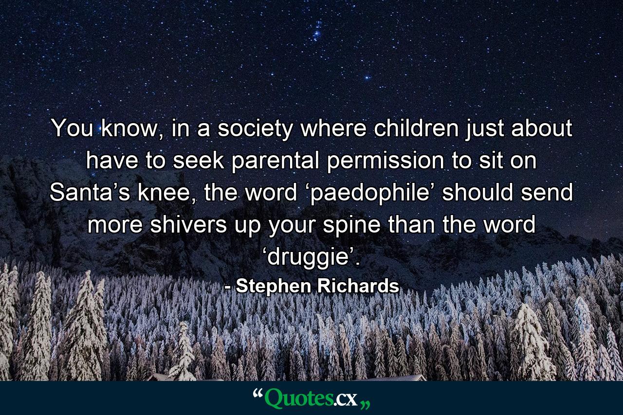 You know, in a society where children just about have to seek parental permission to sit on Santa’s knee, the word ‘paedophile’ should send more shivers up your spine than the word ‘druggie’. - Quote by Stephen Richards