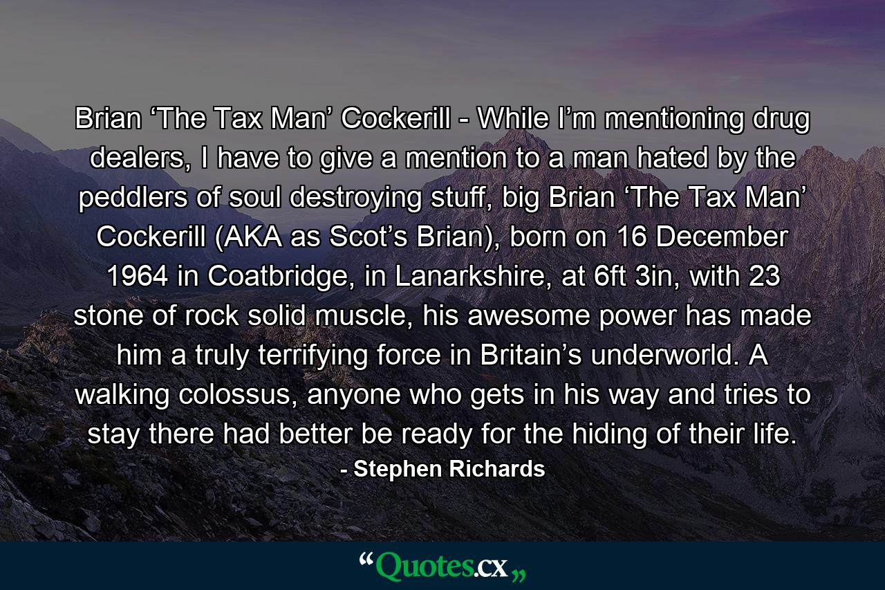 Brian ‘The Tax Man’ Cockerill - While I’m mentioning drug dealers, I have to give a mention to a man hated by the peddlers of soul destroying stuff, big Brian ‘The Tax Man’ Cockerill (AKA as Scot’s Brian), born on 16 December 1964 in Coatbridge, in Lanarkshire, at 6ft 3in, with 23 stone of rock solid muscle, his awesome power has made him a truly terrifying force in Britain’s underworld. A walking colossus, anyone who gets in his way and tries to stay there had better be ready for the hiding of their life. - Quote by Stephen Richards