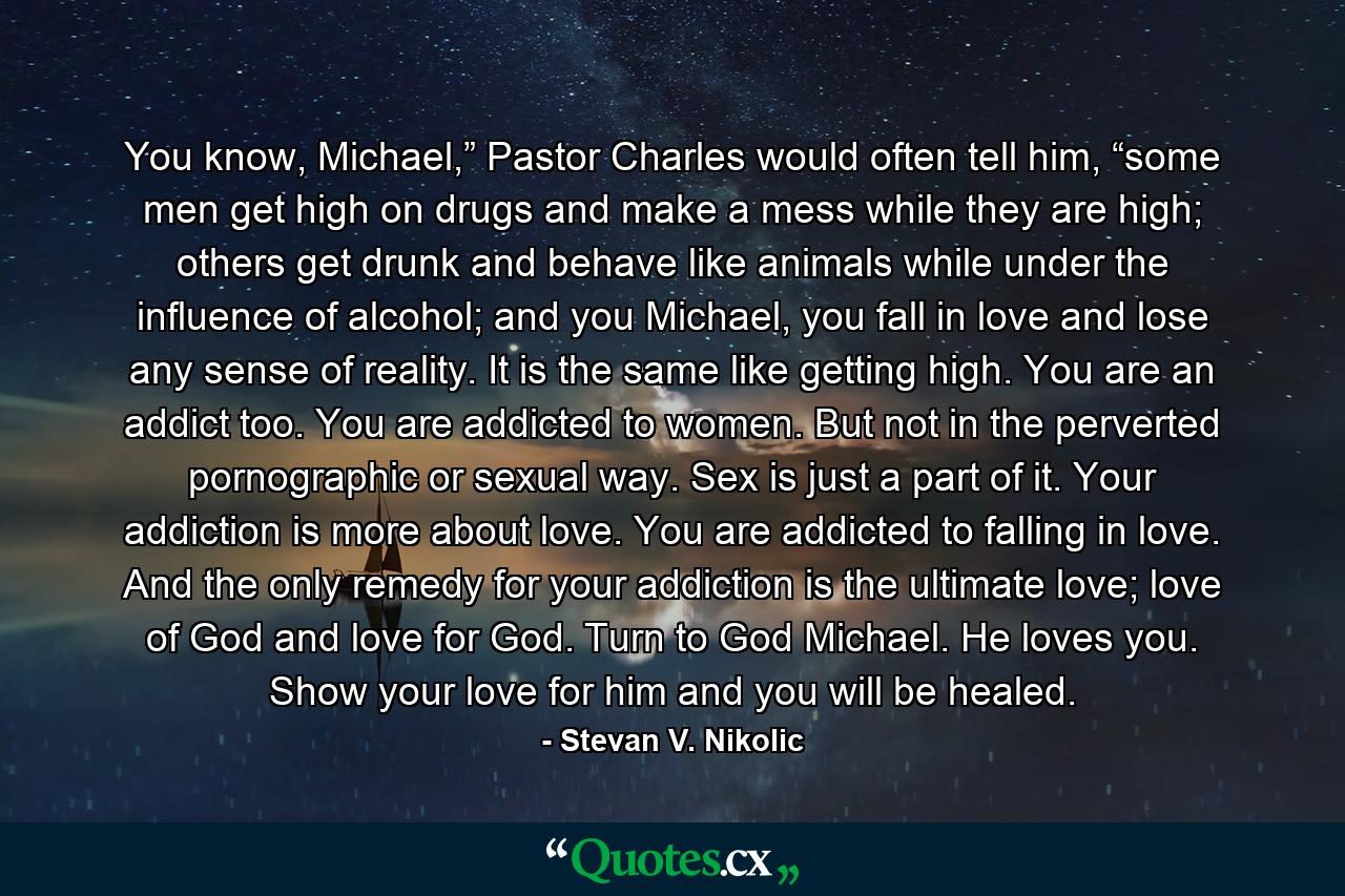 You know, Michael,” Pastor Charles would often tell him, “some men get high on drugs and make a mess while they are high; others get drunk and behave like animals while under the influence of alcohol; and you Michael, you fall in love and lose any sense of reality. It is the same like getting high. You are an addict too. You are addicted to women. But not in the perverted pornographic or sexual way. Sex is just a part of it. Your addiction is more about love. You are addicted to falling in love. And the only remedy for your addiction is the ultimate love; love of God and love for God. Turn to God Michael. He loves you. Show your love for him and you will be healed. - Quote by Stevan V. Nikolic