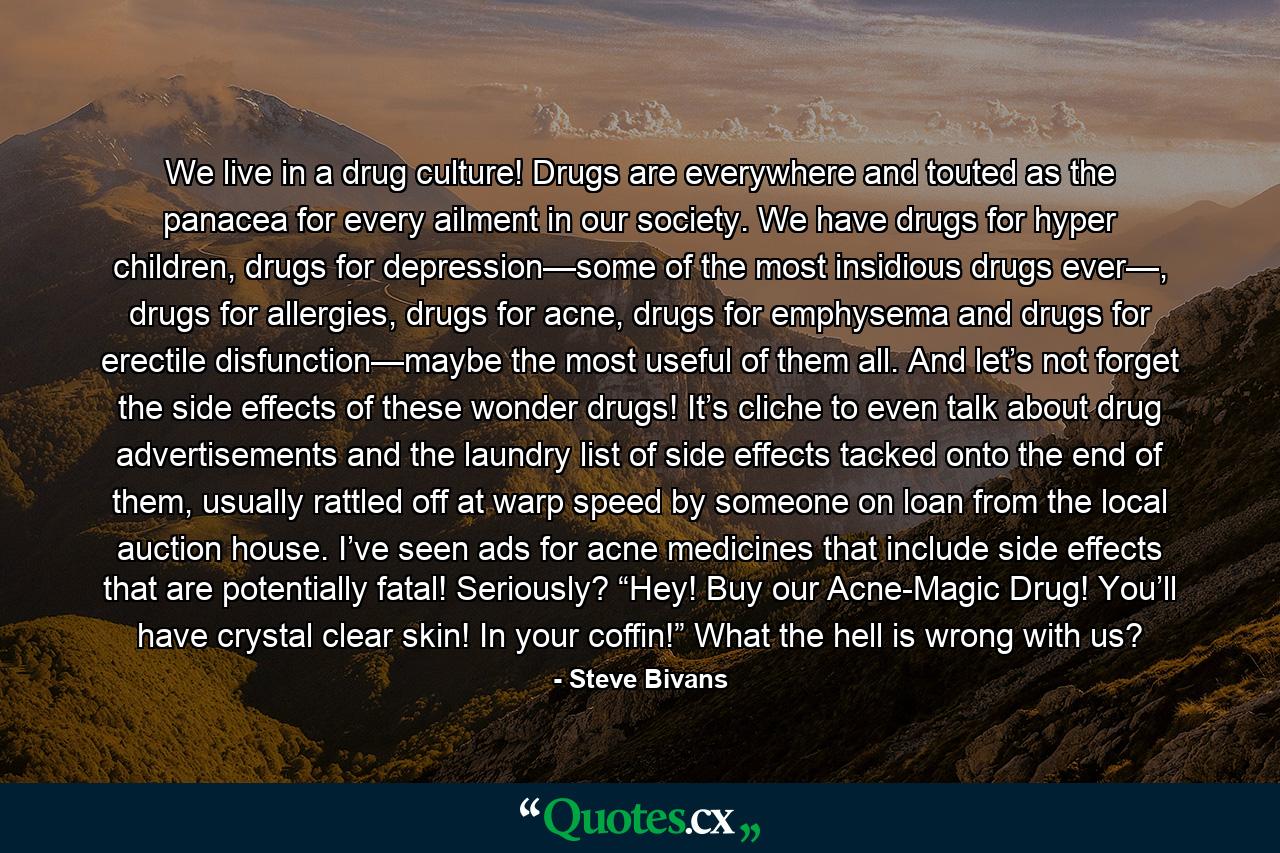 We live in a drug culture! Drugs are everywhere and touted as the panacea for every ailment in our society. We have drugs for hyper children, drugs for depression—some of the most insidious drugs ever—, drugs for allergies, drugs for acne, drugs for emphysema and drugs for erectile disfunction—maybe the most useful of them all. And let’s not forget the side effects of these wonder drugs! It’s cliche to even talk about drug advertisements and the laundry list of side effects tacked onto the end of them, usually rattled off at warp speed by someone on loan from the local auction house. I’ve seen ads for acne medicines that include side effects that are potentially fatal! Seriously? “Hey! Buy our Acne-Magic Drug! You’ll have crystal clear skin! In your coffin!” What the hell is wrong with us? - Quote by Steve Bivans