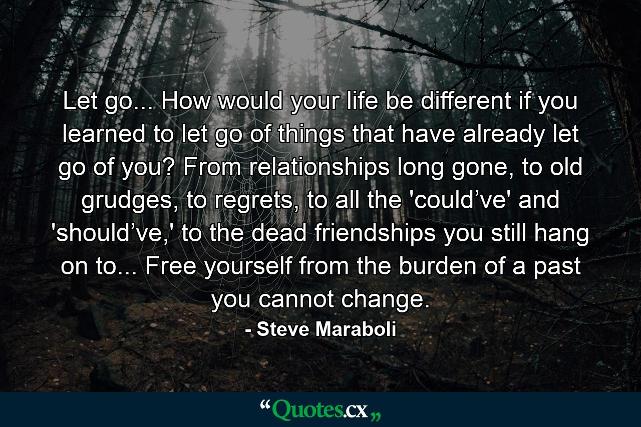 Let go... How would your life be different if you learned to let go of things that have already let go of you? From relationships long gone, to old grudges, to regrets, to all the 'could’ve' and 'should’ve,' to the dead friendships you still hang on to... Free yourself from the burden of a past you cannot change. - Quote by Steve Maraboli