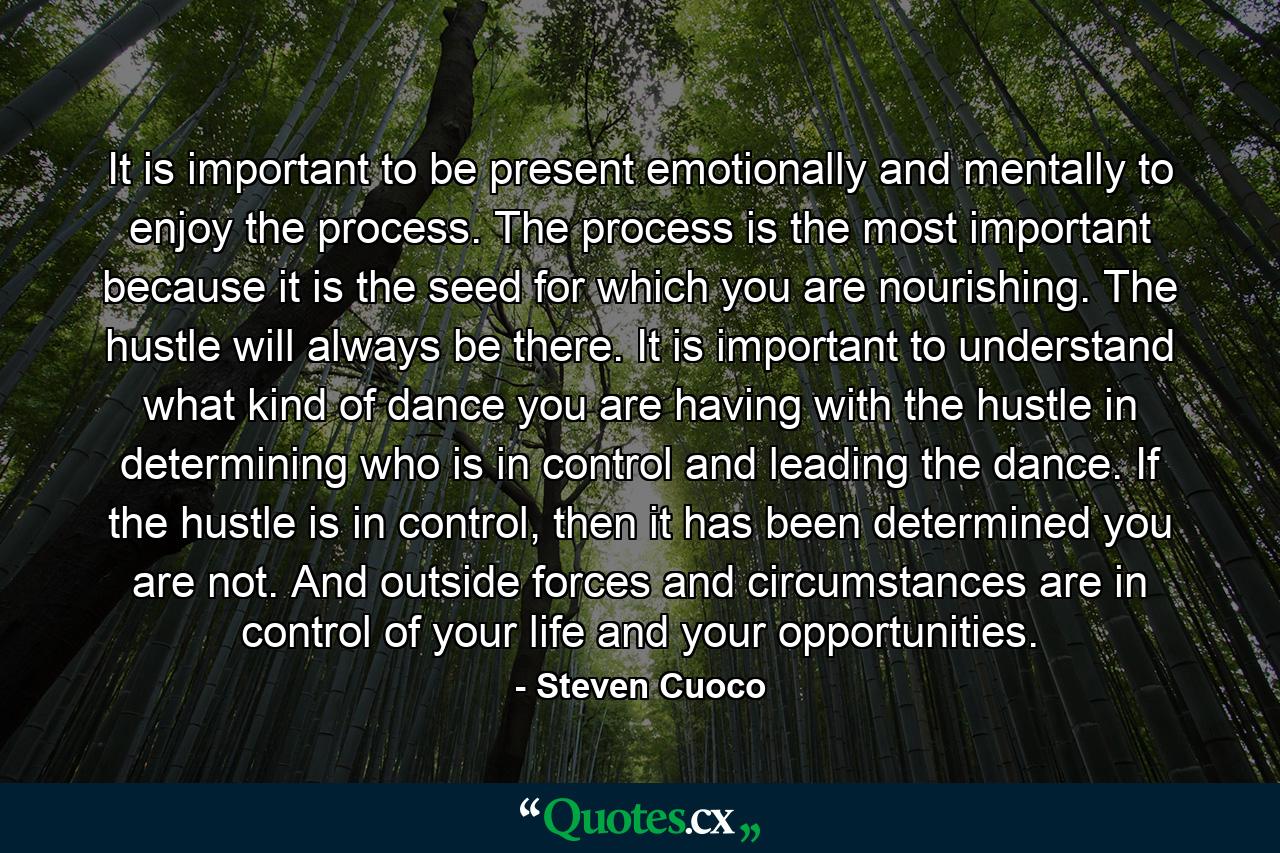 It is important to be present emotionally and mentally to enjoy the process. The process is the most important because it is the seed for which you are nourishing. The hustle will always be there. It is important to understand what kind of dance you are having with the hustle in determining who is in control and leading the dance. If the hustle is in control, then it has been determined you are not. And outside forces and circumstances are in control of your life and your opportunities. - Quote by Steven Cuoco