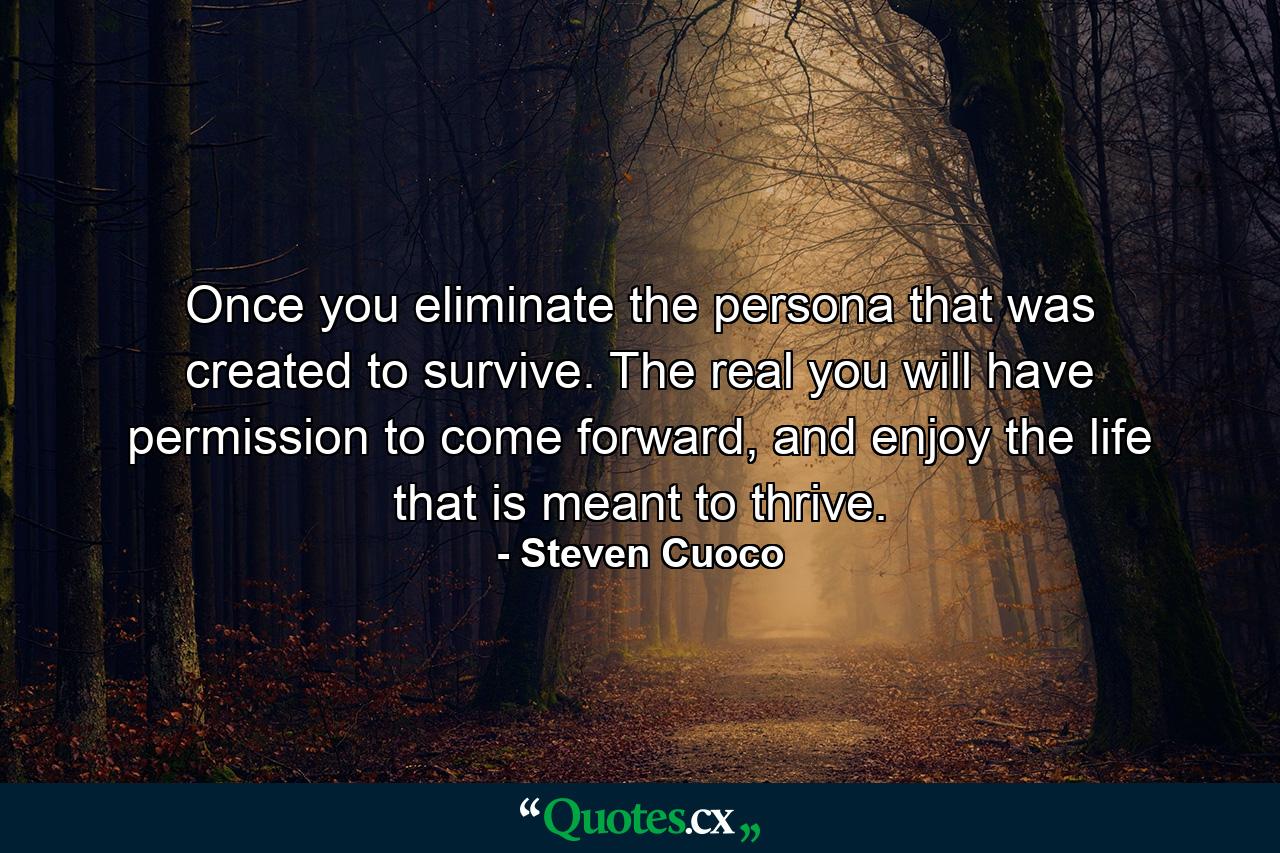 Once you eliminate the persona that was created to survive. The real you will have permission to come forward, and enjoy the life that is meant to thrive. - Quote by Steven Cuoco